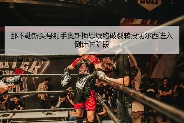 那不勒斯头号射手奥斯梅恩续约破裂转投切尔西进入倒计时阶段